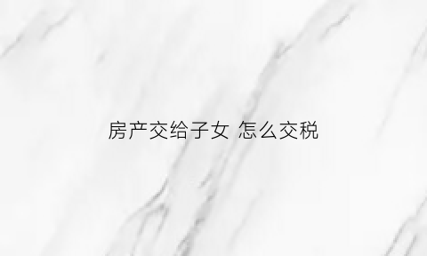 房产交给子女怎么交税(房产交易给子女)
